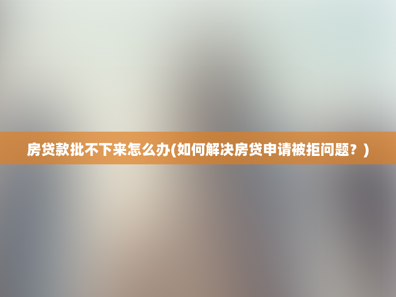 房贷款批不下来怎么办(如何解决房贷申请被拒问题？)