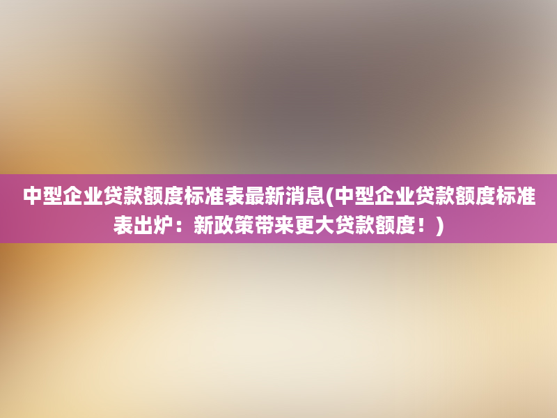 中型企业贷款额度标准表最新消息(中型企业贷款额度标准表出炉：新政策带来更大贷款额度！)