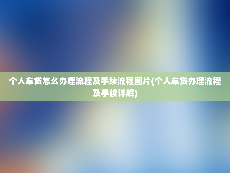 个人车贷怎么办理流程及手续流程图片(个人车贷办理流程及手续详解)