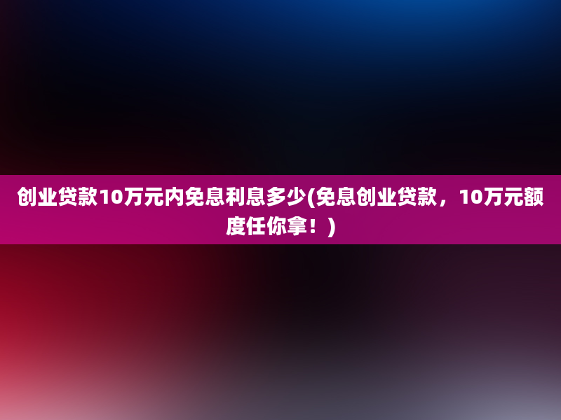 创业贷款10万元内免息利息多少(免息创业贷款，10万元额度任你拿！)