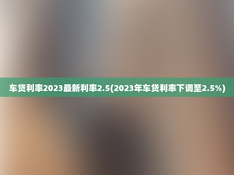 车贷利率2023最新利率2.5(2023年车贷利率下调至2.5%)