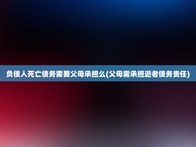 负债人死亡债务需要父母承担么(父母需承担逝者债务责任)