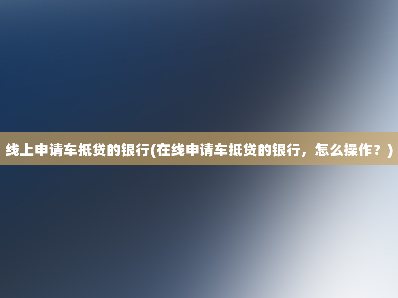 线上申请车抵贷的银行(在线申请车抵贷的银行，怎么操作？)