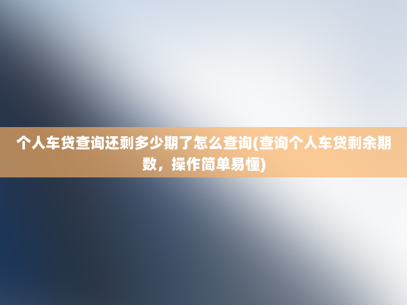 个人车贷查询还剩多少期了怎么查询(查询个人车贷剩余期数，操作简单易懂)