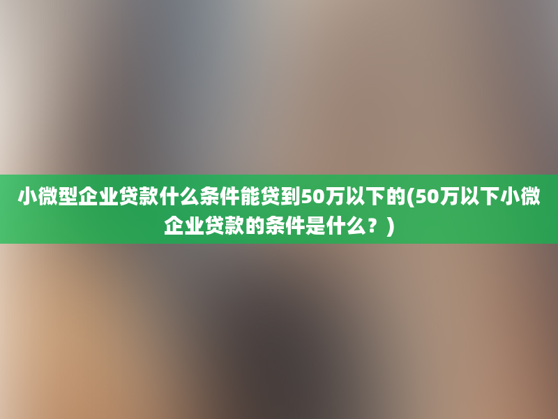 小微型企业贷款什么条件能贷到50万以下的(50万以下小微企业贷款的条件是什么？)