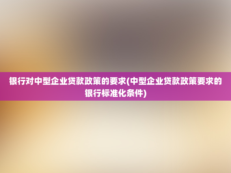 银行对中型企业贷款政策的要求(中型企业贷款政策要求的银行标准化条件)