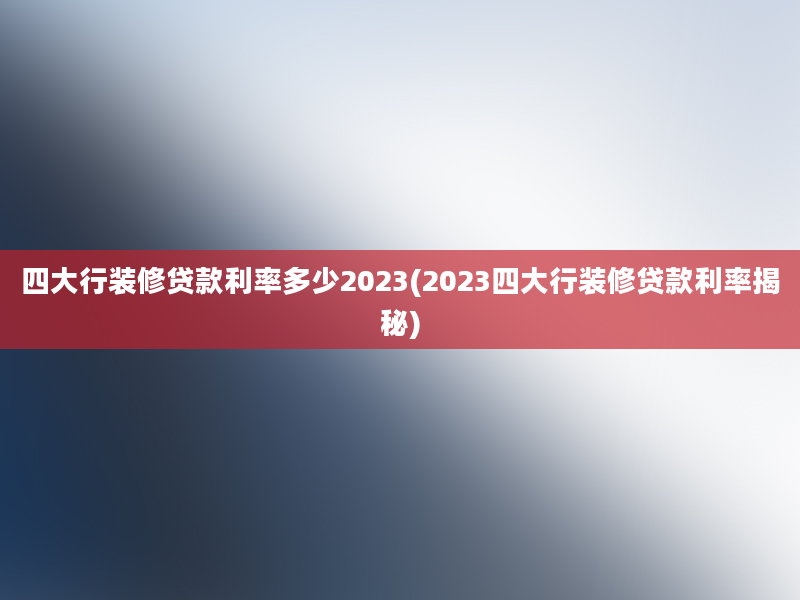 四大行装修贷款利率多少2023(2023四大行装修贷款利率揭秘)