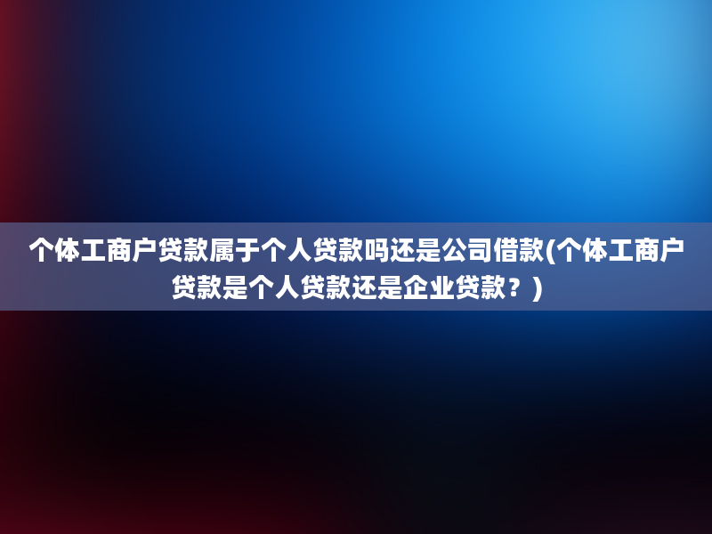 个体工商户贷款属于个人贷款吗还是公司借款(个体工商户贷款是个人贷款还是企业贷款？)