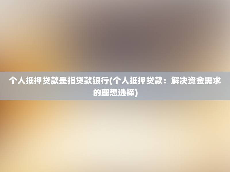 个人抵押贷款是指贷款银行(个人抵押贷款：解决资金需求的理想选择)