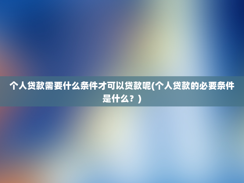 个人贷款需要什么条件才可以贷款呢(个人贷款的必要条件是什么？)