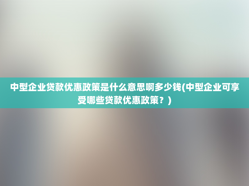 中型企业贷款优惠政策是什么意思啊多少钱(中型企业可享受哪些贷款优惠政策？)