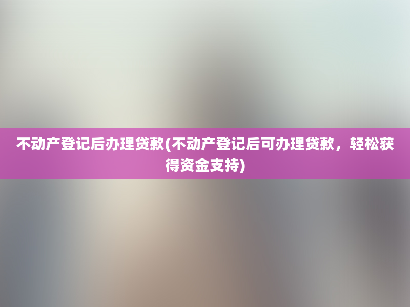 不动产登记后办理贷款(不动产登记后可办理贷款，轻松获得资金支持)