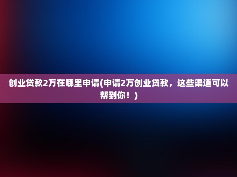 创业贷款2万在哪里申请(申请2万创业贷款，这些渠道可以帮到你！)