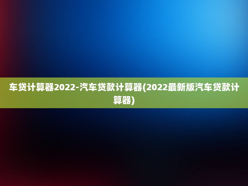 车贷计算器2022-汽车贷款计算器(2022最新版汽车贷款计算器)