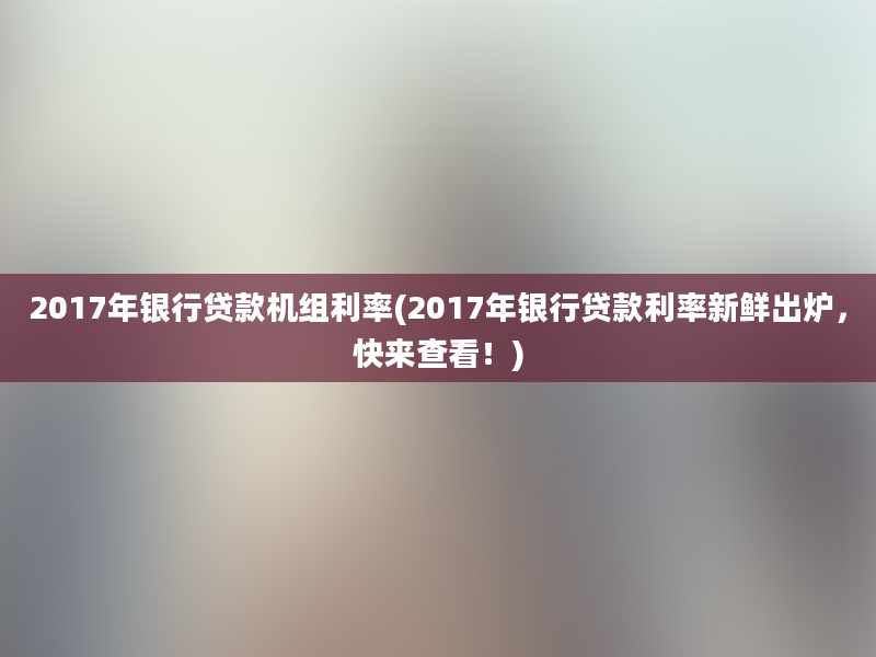 2017年银行贷款机组利率(2017年银行贷款利率新鲜出炉，快来查看！)