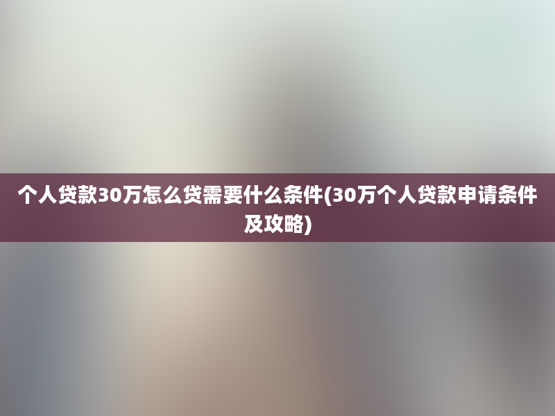 个人贷款30万怎么贷需要什么条件(30万个人贷款申请条件及攻略)