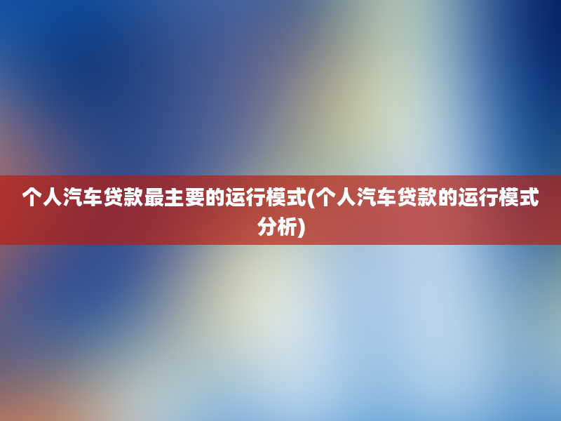 个人汽车贷款最主要的运行模式(个人汽车贷款的运行模式分析)