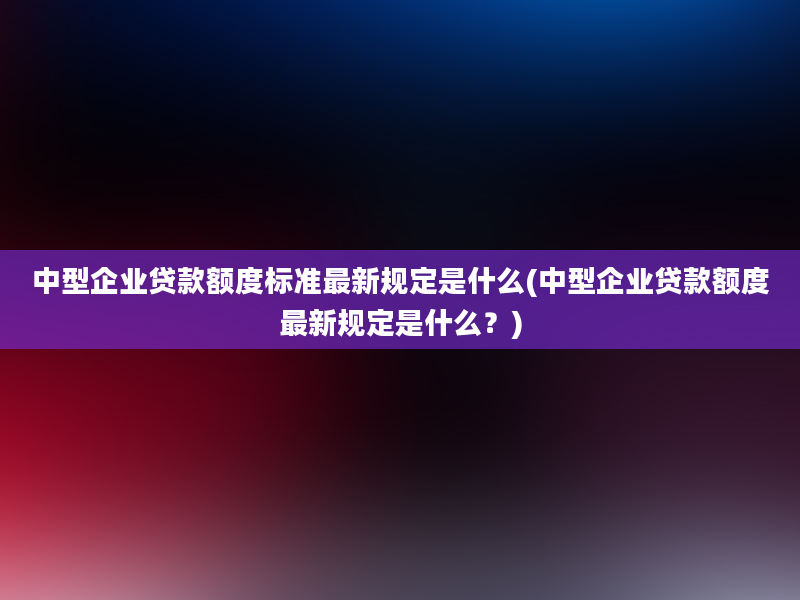 中型企业贷款额度标准最新规定是什么(中型企业贷款额度最新规定是什么？)