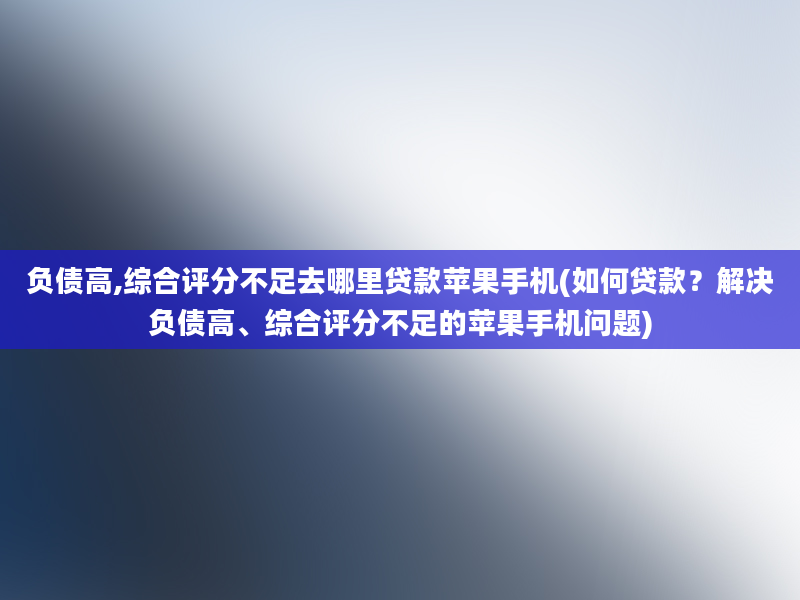 负债高,综合评分不足去哪里贷款苹果手机(如何贷款？解决负债高、综合评分不足的苹果手机问题)