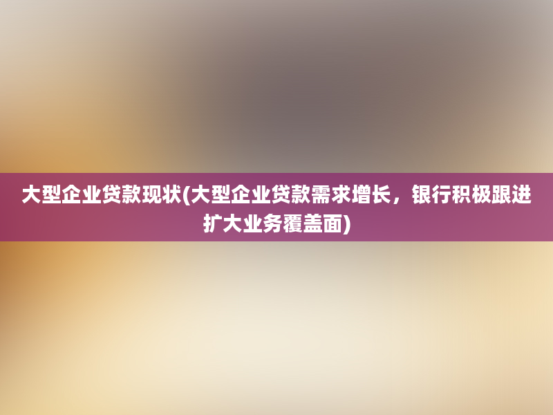 大型企业贷款现状(大型企业贷款需求增长，银行积极跟进扩大业务覆盖面)