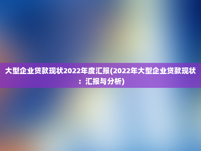 大型企业贷款现状2022年度汇报(2022年大型企业贷款现状：汇报与分析)