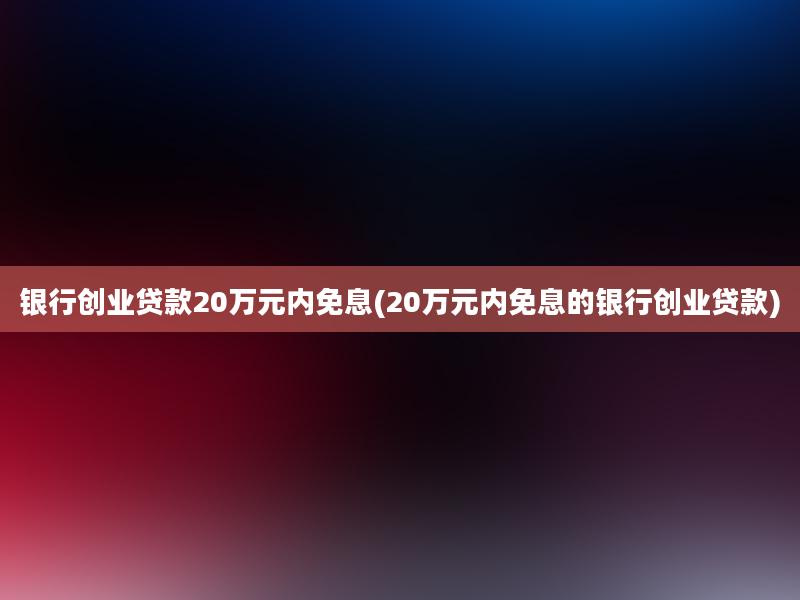 银行创业贷款20万元内免息(20万元内免息的银行创业贷款)