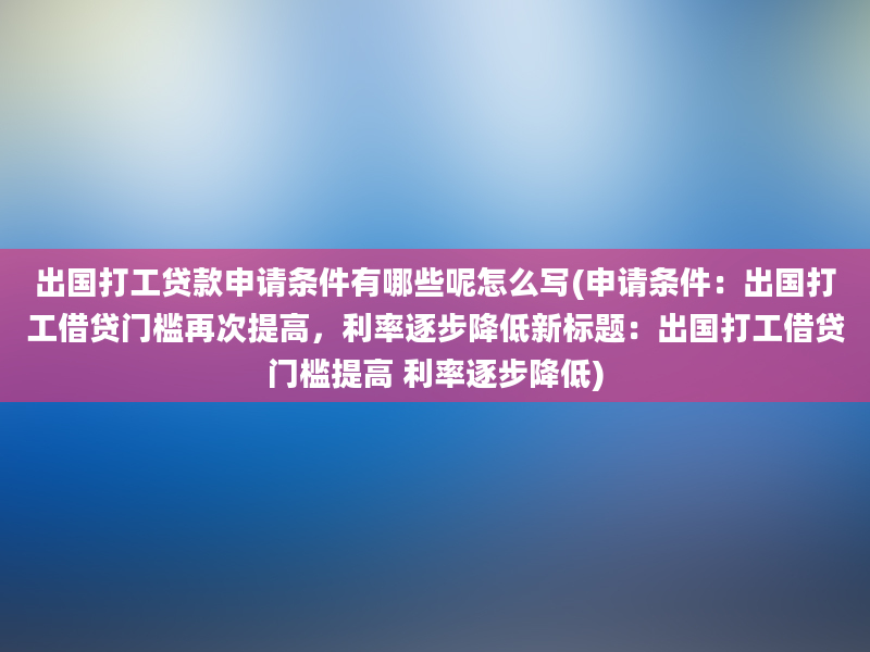 出国打工贷款申请条件有哪些呢怎么写(申请条件：出国打工借贷门槛再次提高，利率逐步降低新标题：出国打工借贷门槛提高 利率逐步降低)