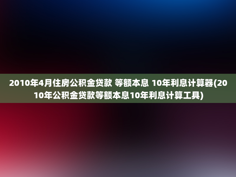 2010年4月住房公积金贷款 等额本息 10年利息计算器(2010年公积金贷款等额本息10年利息计算工具)