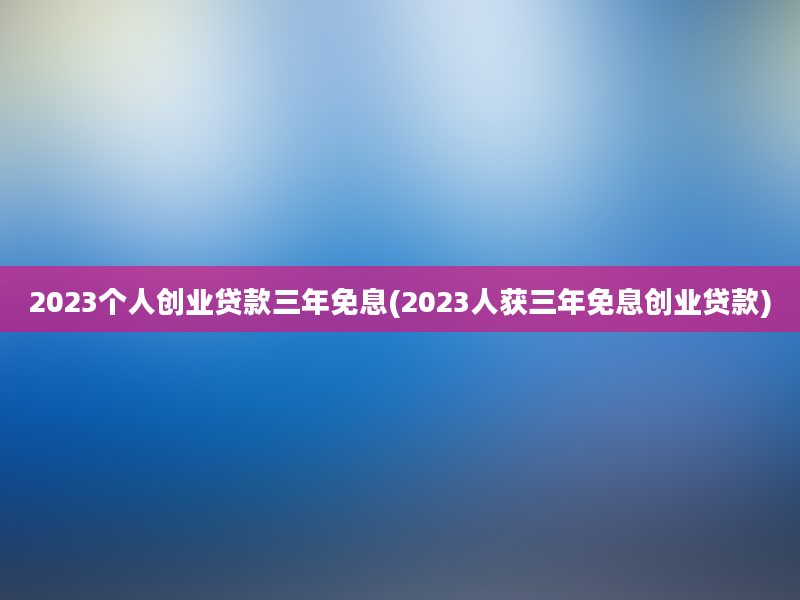 2023个人创业贷款三年免息(2023人获三年免息创业贷款)