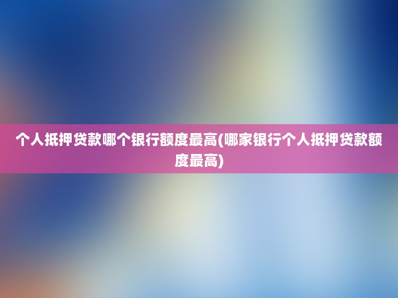 个人抵押贷款哪个银行额度最高(哪家银行个人抵押贷款额度最高)