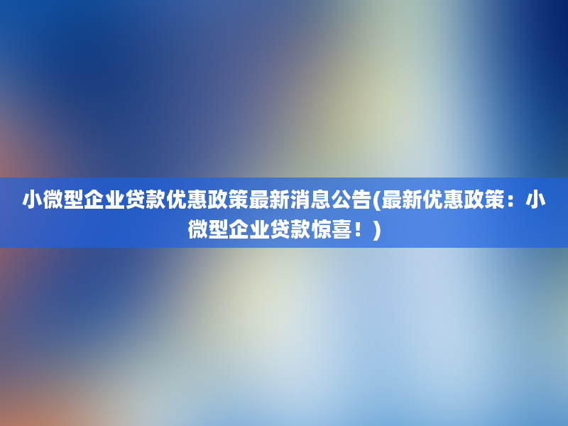 小微型企业贷款优惠政策最新消息公告(最新优惠政策：小微型企业贷款惊喜！)