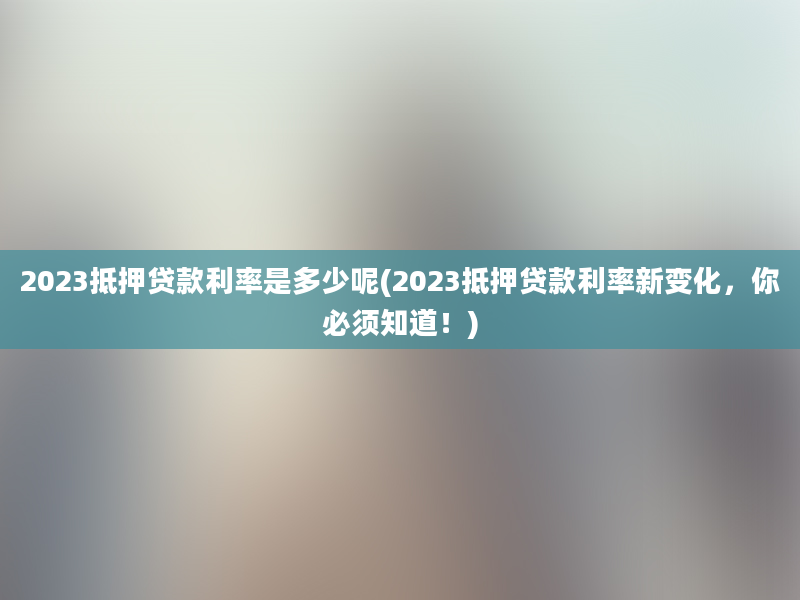 2023抵押贷款利率是多少呢(2023抵押贷款利率新变化，你必须知道！)