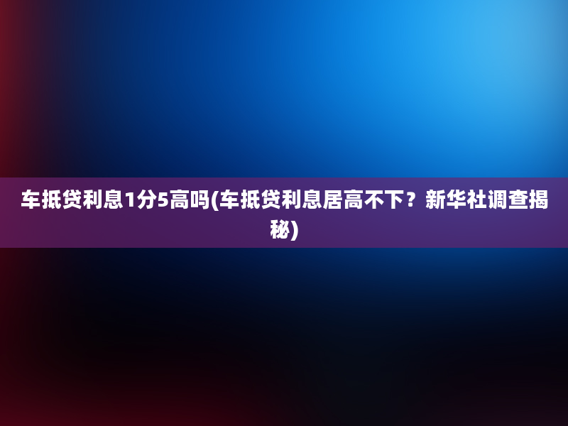 车抵贷利息1分5高吗(车抵贷利息居高不下？新华社调查揭秘)