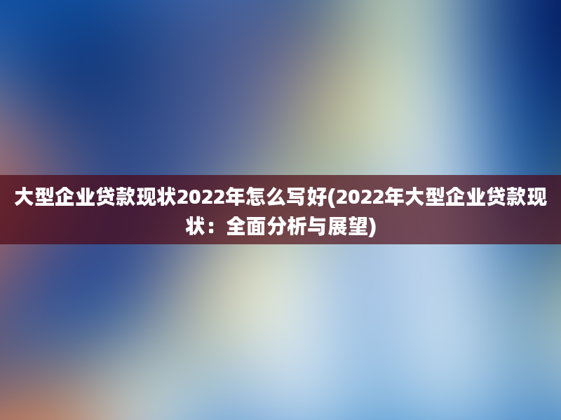 大型企业贷款现状2022年怎么写好(2022年大型企业贷款现状：全面分析与展望)