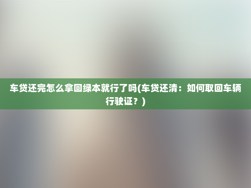 车贷还完怎么拿回绿本就行了吗(车贷还清：如何取回车辆行驶证？)