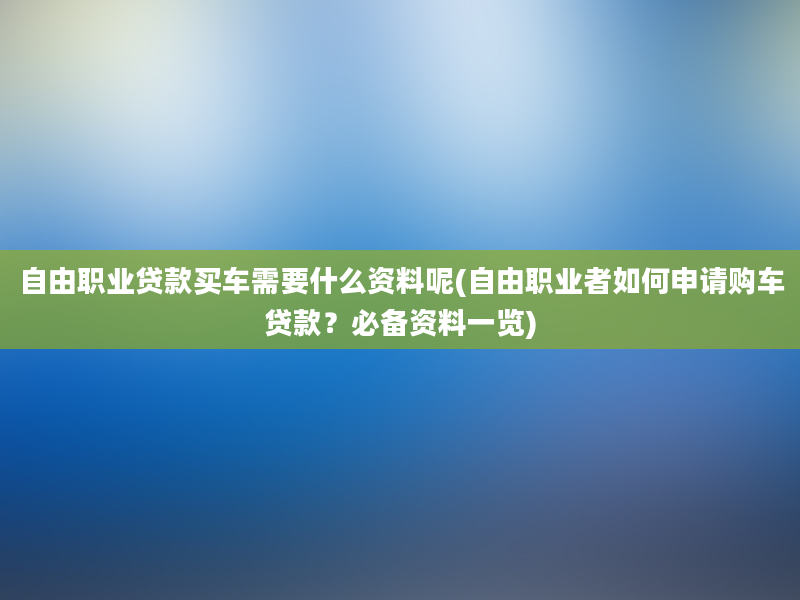 自由职业贷款买车需要什么资料呢(自由职业者如何申请购车贷款？必备资料一览)