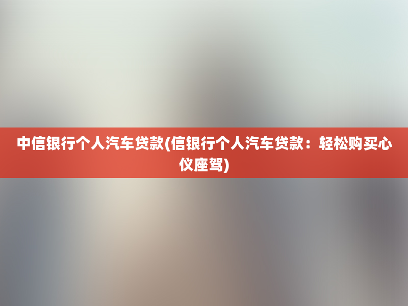 中信银行个人汽车贷款(信银行个人汽车贷款：轻松购买心仪座驾)