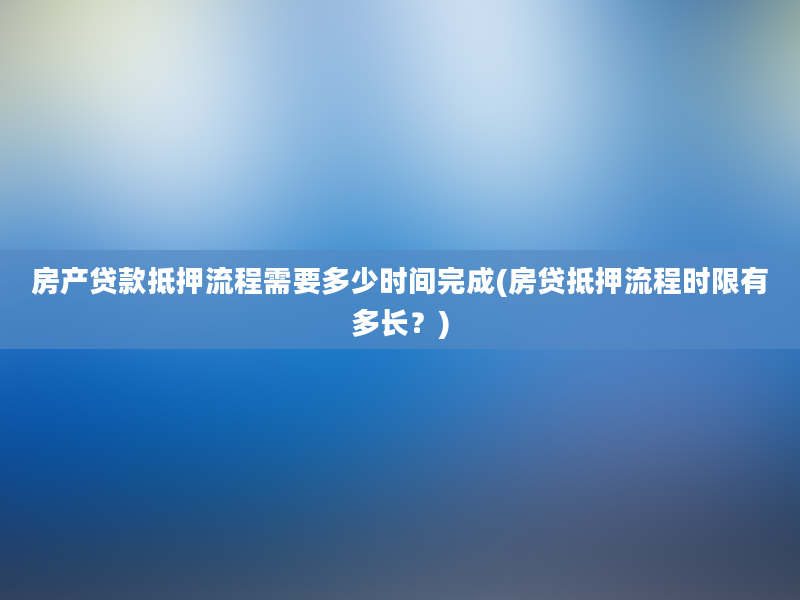 房产贷款抵押流程需要多少时间完成(房贷抵押流程时限有多长？)