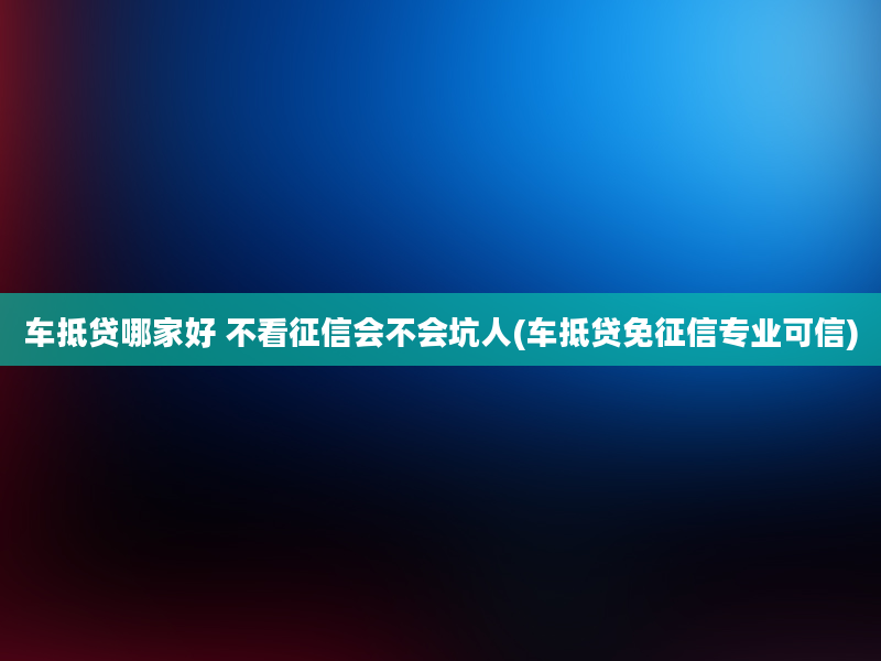 车抵贷哪家好 不看征信会不会坑人(车抵贷免征信专业可信)