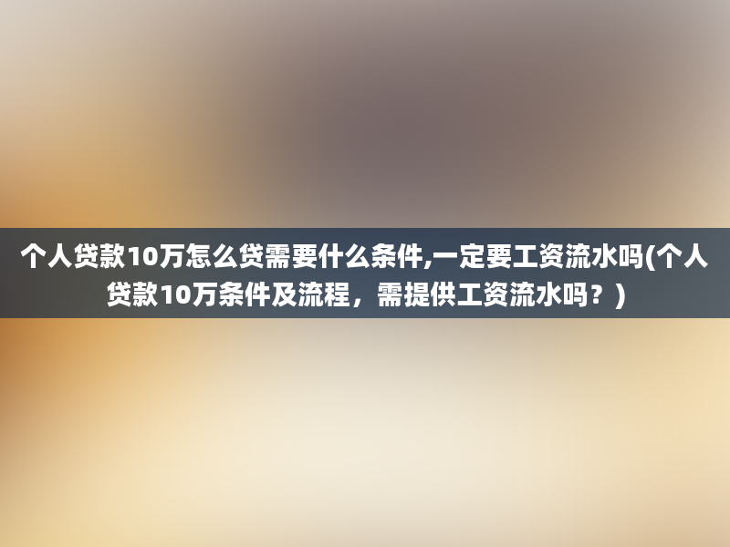 个人贷款10万怎么贷需要什么条件,一定要工资流水吗(个人贷款10万条件及流程，需提供工资流水吗？)