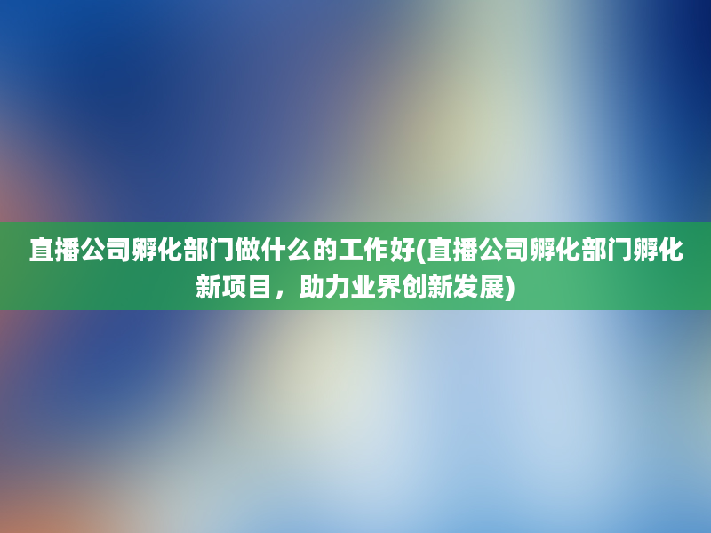 直播公司孵化部门做什么的工作好(直播公司孵化部门孵化新项目，助力业界创新发展)