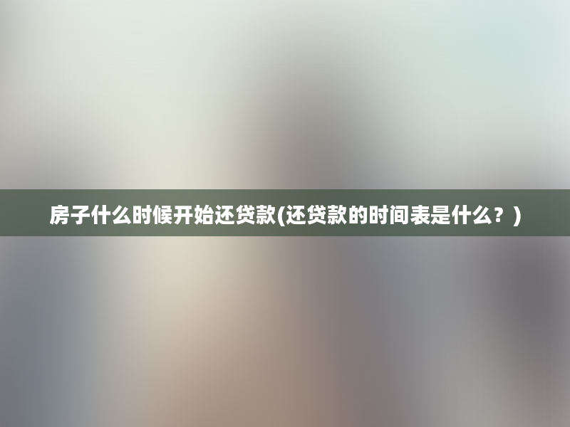 房子什么时候开始还贷款(还贷款的时间表是什么？)