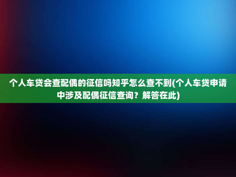 个人车贷会查配偶的征信吗知乎怎么查不到(个人车贷申请中涉及配偶征信查询？解答在此)