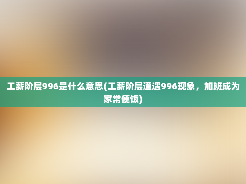 工薪阶层996是什么意思(工薪阶层遭遇996现象，加班成为家常便饭)