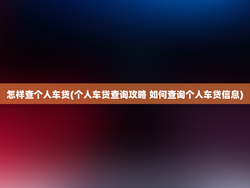 怎样查个人车贷(个人车贷查询攻略 如何查询个人车贷信息)