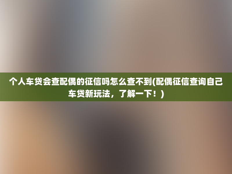 个人车贷会查配偶的征信吗怎么查不到(配偶征信查询自己车贷新玩法，了解一下！)