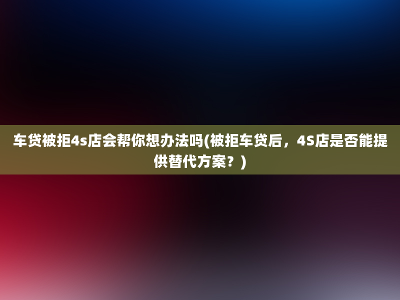 车贷被拒4s店会帮你想办法吗(被拒车贷后，4S店是否能提供替代方案？)