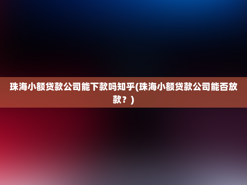 珠海小额贷款公司能下款吗知乎(珠海小额贷款公司能否放款？)