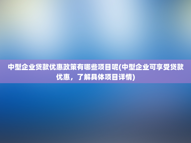 中型企业贷款优惠政策有哪些项目呢(中型企业可享受贷款优惠，了解具体项目详情)