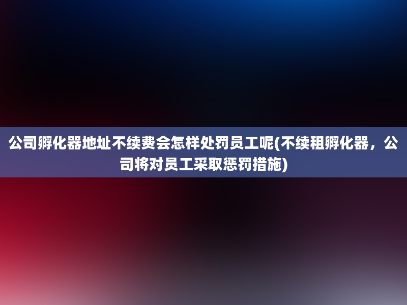 公司孵化器地址不续费会怎样处罚员工呢(不续租孵化器，公司将对员工采取惩罚措施)